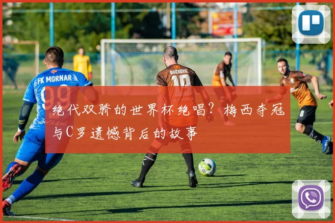 绝代双骄的世界杯绝唱？梅西夺冠与C罗遗憾背后的故事