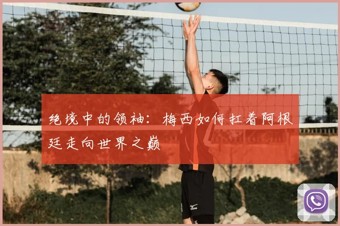 绝境中的领袖：梅西如何扛着阿根廷走向世界之巅