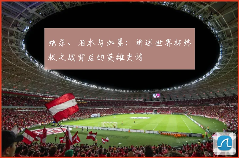 绝杀、泪水与加冕：讲述世界杯终极之战背后的英雄史诗