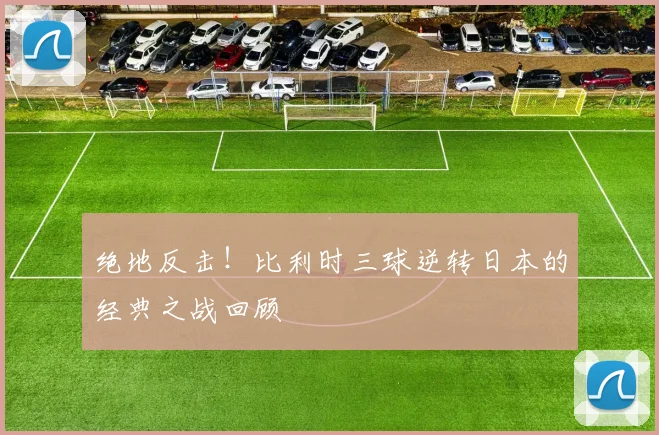 绝地反击！比利时三球逆转日本的经典之战回顾