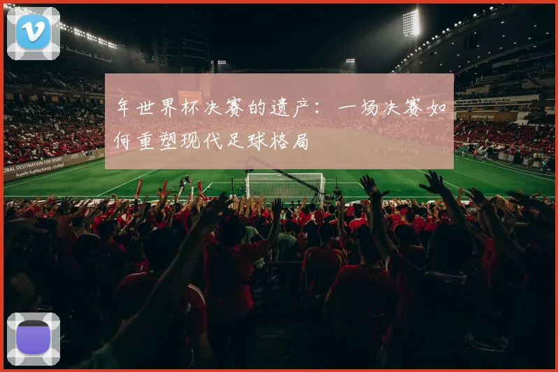 年世界杯决赛的遗产:一场决赛如何重塑现代足球格局