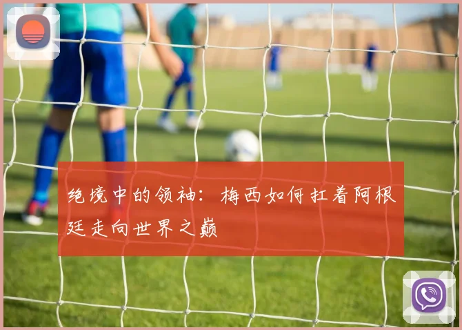 绝境中的领袖：梅西如何扛着阿根廷走向世界之巅