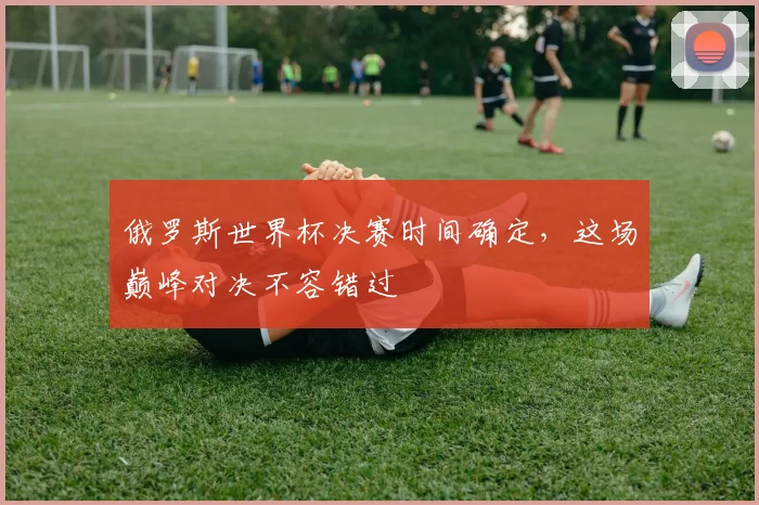 俄罗斯世界杯决赛时间确定，这场巅峰对决不容错过