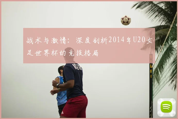 战术与激情：深度剖析2014年U20女足世界杯的竞技格局