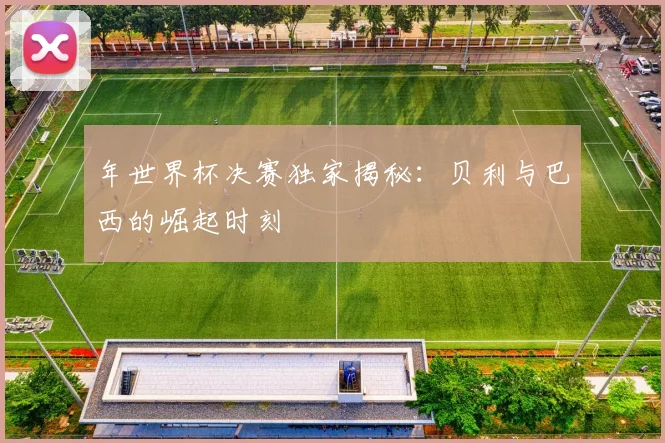 年世界杯决赛独家揭秘：贝利与巴西的崛起时刻