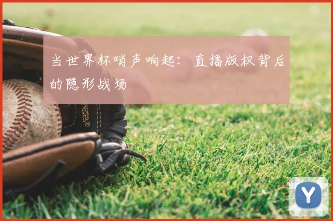 当世界杯哨声响起：直播版权背后的隐形战场