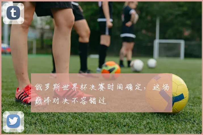 俄罗斯世界杯决赛时间确定，这场巅峰对决不容错过