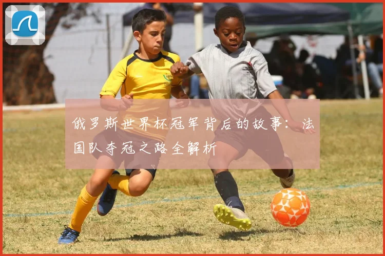 俄罗斯世界杯冠军背后的故事：法国队夺冠之路全解析
