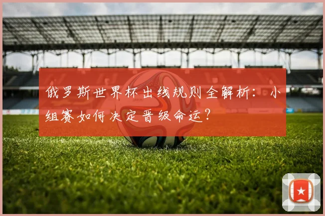 俄罗斯世界杯出线规则全解析：小组赛如何决定晋级命运？